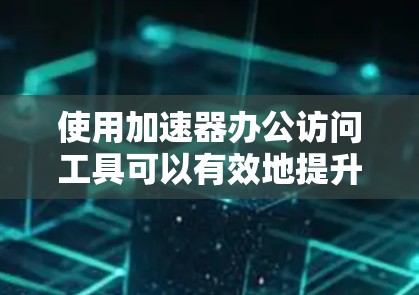 使用加速器办公访问工具可以有效地提升工作效率，以下是详细的步骤指南