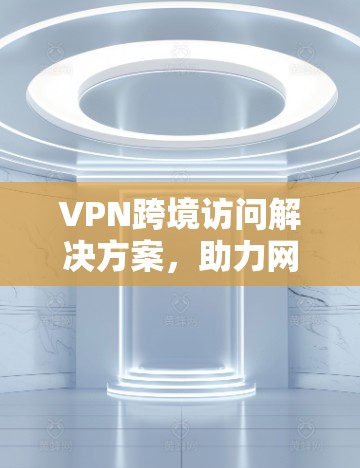 VPN跨境访问解决方案，助力网络安全与便捷