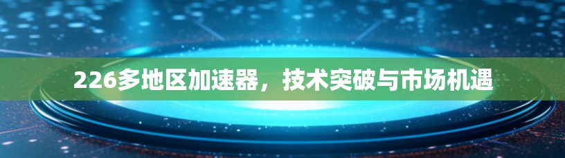 226多地区加速器,技术突破与市场机遇