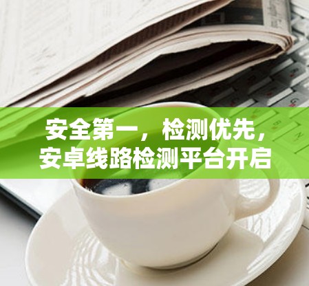 安全第一,检测优先,安卓线路检测平台开启全新时代
