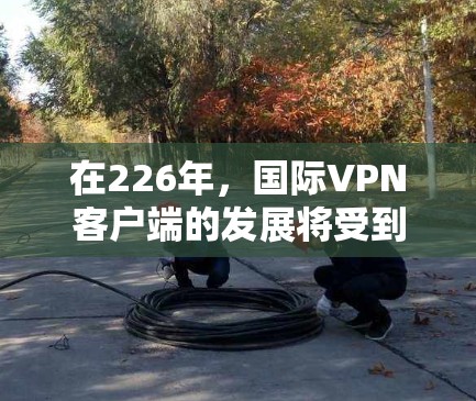 在226年，国际VPN客户端的发展将受到多种因素的影响，包括技术进步、社会需求和政策环境的综合影响。以下是一些可能的226年国际VPN客户端的特点和趋势