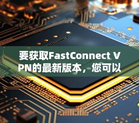 要获取FastConnect VPN的最新版本,您可以按照以下步骤操作 要获取FastConnect VPN的最新版本,您可以按照以下步骤操作