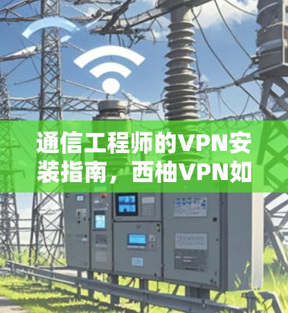 通信工程师的VPN安装指南,西柚VPN如何帮助你的通信安全?