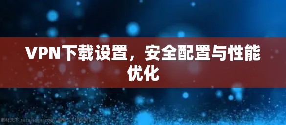 VPN下载设置,安全配置与性能优化 VPN下载设置,安全配置与性能优化