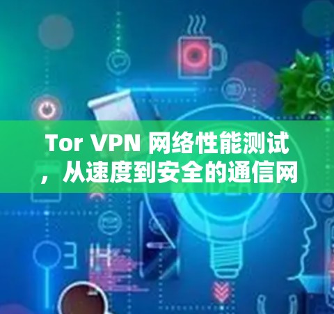 Tor VPN 网络性能测试，从速度到安全的通信网络守护者