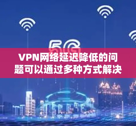 VPN网络延迟降低的问题可以通过多种方式解决,包括优化路由器设置、检查硬件配置、使用更强大的设备、使用更先进的VPN协议等。以下是一些具体的解决方案
