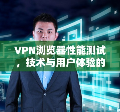 VPN浏览器性能测试,技术与用户体验的双刃剑
