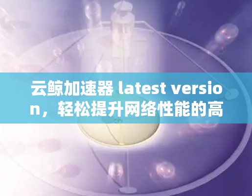 云鲸加速器 latest version,轻松提升网络性能的高效工具