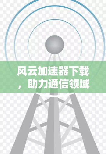 风云加速器下载，助力通信领域的高效传输
