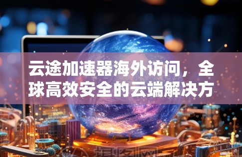 云途加速器海外访问，全球高效安全的云端解决方案