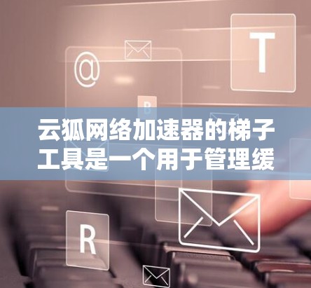 云狐网络加速器的梯子工具是一个用于管理缓存、缓存缓存和缓存扩展的工具，特别适用于网络加速环境。以下是使用云狐网络加速器梯子工具的步骤