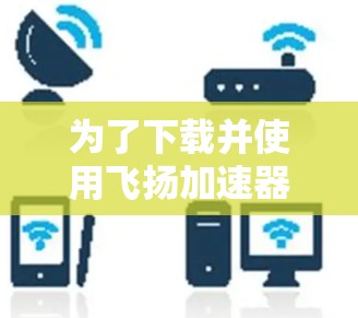 为了下载并使用飞扬加速器，您可以按照以下步骤进行操作