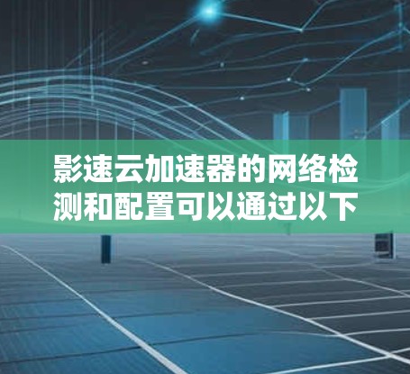 影速云加速器的网络检测和配置可以通过以下步骤进行