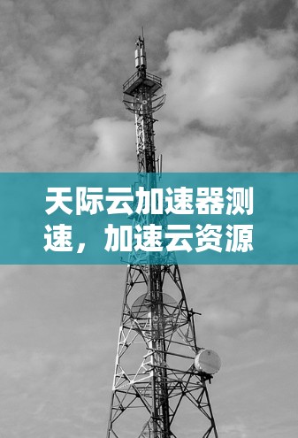 天际云加速器测速,加速云资源,助力数据传输