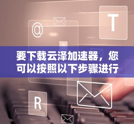 要下载云泽加速器，您可以按照以下步骤进行