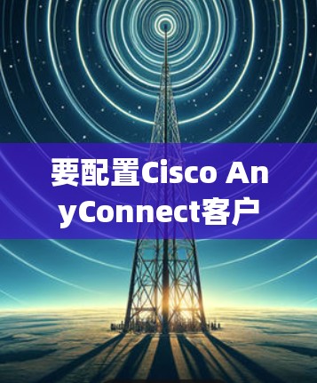 要配置Cisco AnyConnect客户端,可以按照以下步骤进行